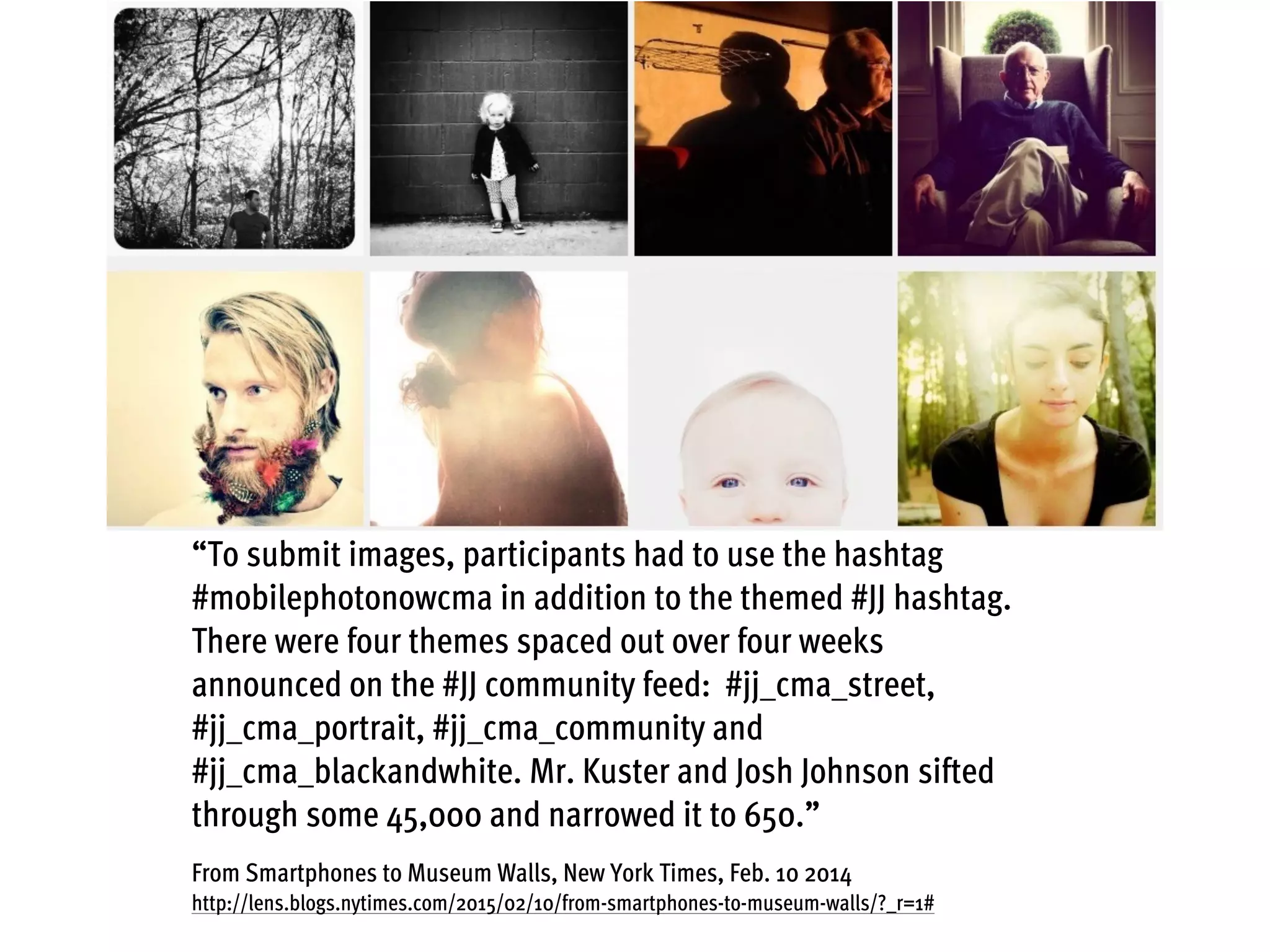 “To submit images, participants had to use the hashtag
#mobilephotonowcma in addition to the themed #JJ hashtag.
There were four themes spaced out over four weeks
announced on the #JJ community feed: #jj_cma_street,
#jj_cma_portrait, #jj_cma_community and
#jj_cma_blackandwhite. Mr. Kuster and Josh Johnson sifted
through some 45,000 and narrowed it to 650.”
From Smartphones to Museum Walls, New York Times, Feb. 10 2014
http://lens.blogs.nytimes.com/2015/02/10/from-smartphones-to-museum-walls/?_r=1#
 