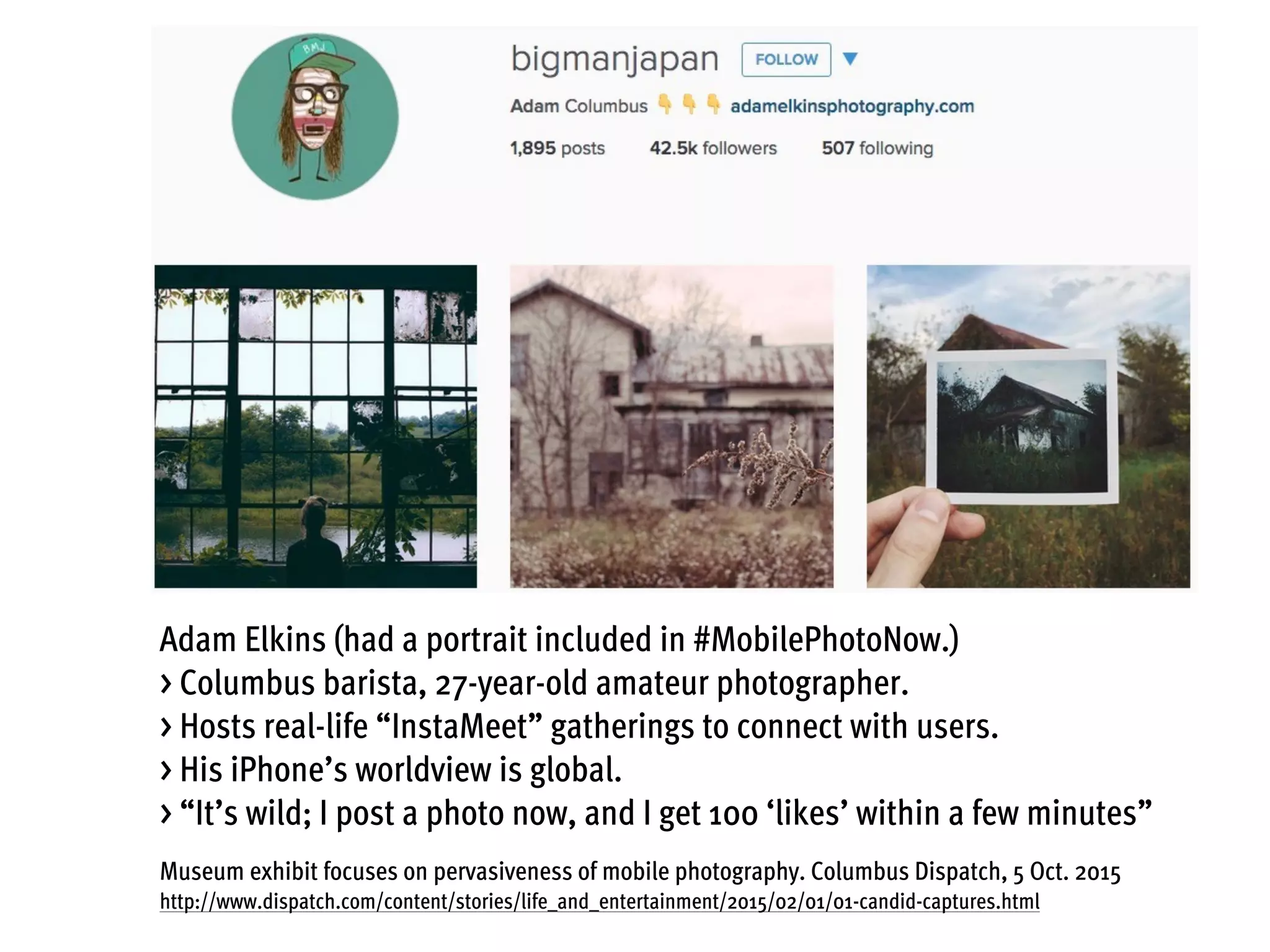 Adam Elkins (had a portrait included in #MobilePhotoNow.)
> Columbus barista, 27-year-old amateur photographer.
> Hosts real-life “InstaMeet” gatherings to connect with users.
> His iPhone’s worldview is global.
> “It’s wild; I post a photo now, and I get 100 ‘likes’ within a few minutes”
Museum exhibit focuses on pervasiveness of mobile photography. Columbus Dispatch, 5 Oct. 2015
http://www.dispatch.com/content/stories/life_and_entertainment/2015/02/01/01-candid-captures.html
 
