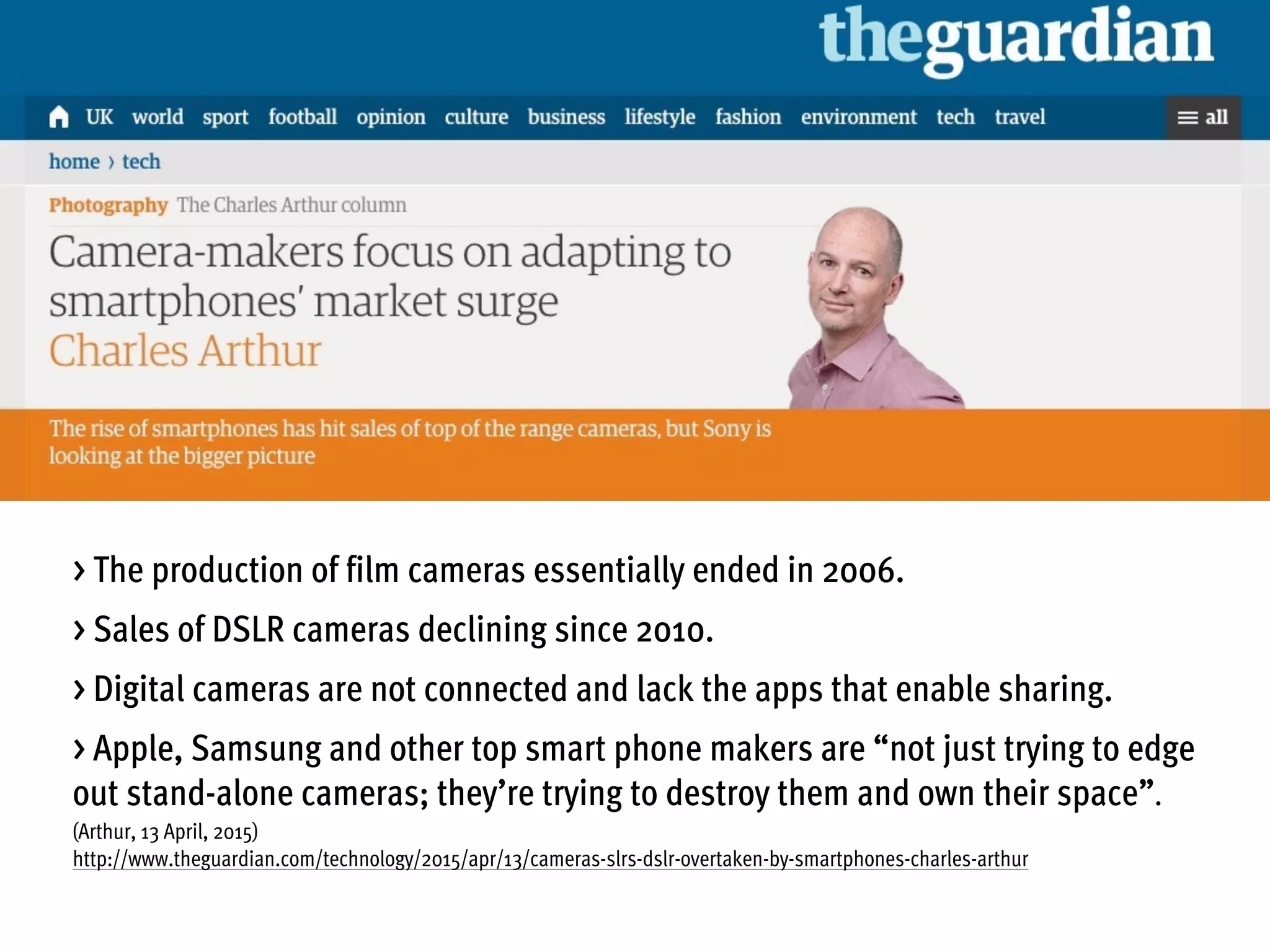 > The production of film cameras essentially ended in 2006.
> Sales of DSLR cameras declining since 2010.
> Digital cameras are not connected and lack the apps that enable sharing.
> Apple, Samsung and other top smart phone makers are “not just trying to edge
out stand-alone cameras; they’re trying to destroy them and own their space”.
(Arthur, 13 April, 2015)
http://www.theguardian.com/technology/2015/apr/13/cameras-slrs-dslr-overtaken-by-smartphones-charles-arthur
 