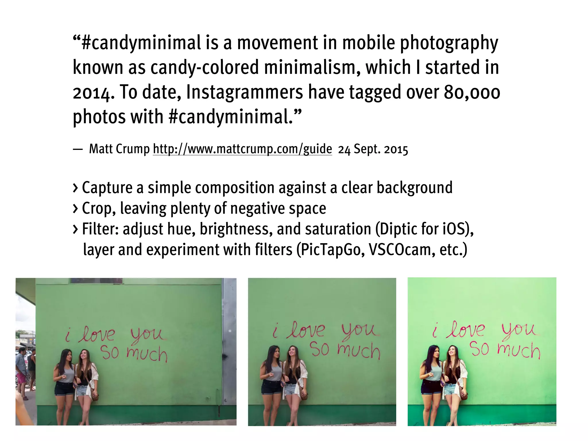 “#candyminimal is a movement in mobile photography
known as candy-colored minimalism, which I started in
2014. To date, Instagrammers have tagged over 80,000
photos with #candyminimal.”
— Matt Crump http://www.mattcrump.com/guide 24 Sept. 2015
> Capture a simple composition against a clear background
> Crop, leaving plenty of negative space 
> Filter: adjust hue, brightness, and saturation (Diptic for iOS),
layer and experiment with filters (PicTapGo, VSCOcam, etc.)
 