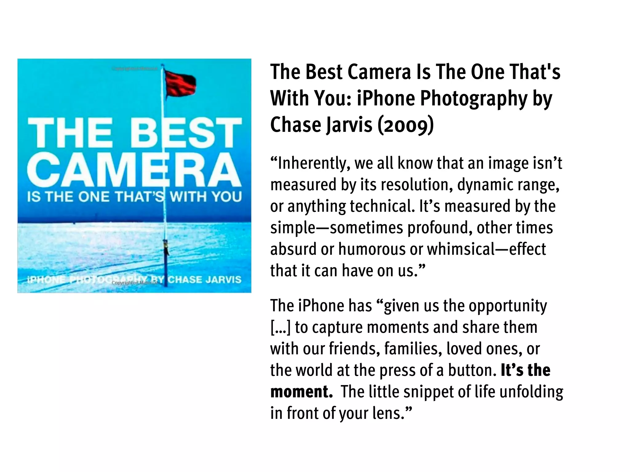 The Best Camera Is The One That's
With You: iPhone Photography by
Chase Jarvis (2009)
“Inherently, we all know that an image isn’t
measured by its resolution, dynamic range,
or anything technical. It’s measured by the
simple—sometimes profound, other times
absurd or humorous or whimsical—effect
that it can have on us.”
The iPhone has “given us the opportunity
[…] to capture moments and share them
with our friends, families, loved ones, or
the world at the press of a button. It’s the
moment. The little snippet of life unfolding
in front of your lens.”
 