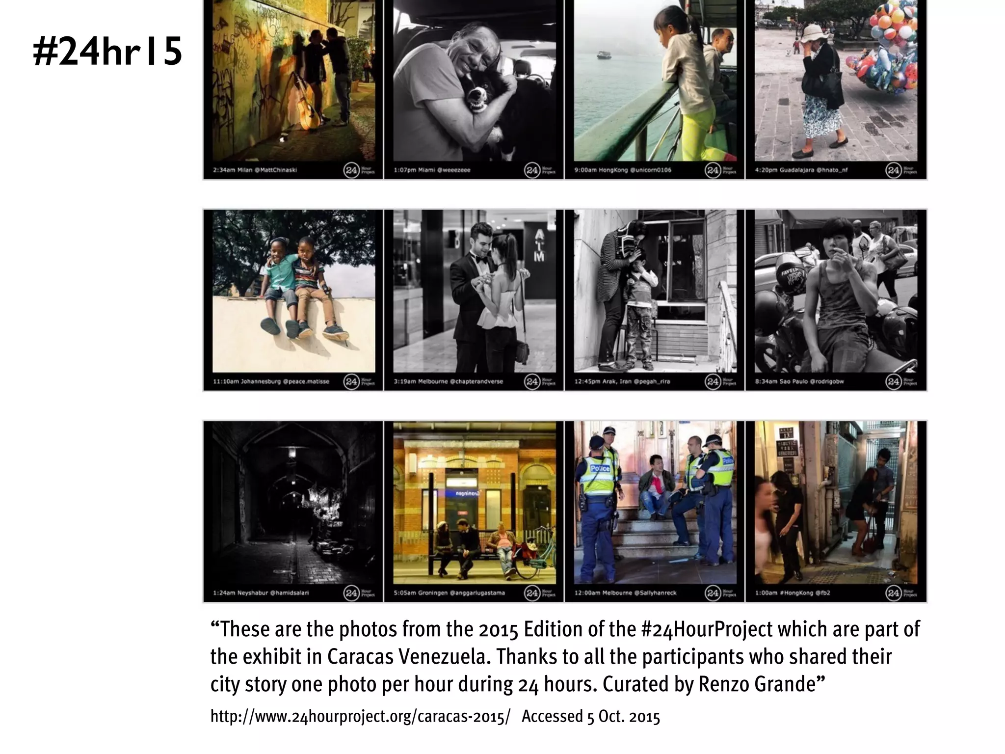 “These are the photos from the 2015 Edition of the #24HourProject which are part of
the exhibit in Caracas Venezuela. Thanks to all the participants who shared their
city story one photo per hour during 24 hours. Curated by Renzo Grande”
http://www.24hourproject.org/caracas-2015/ Accessed 5 Oct. 2015
#24hr15
 