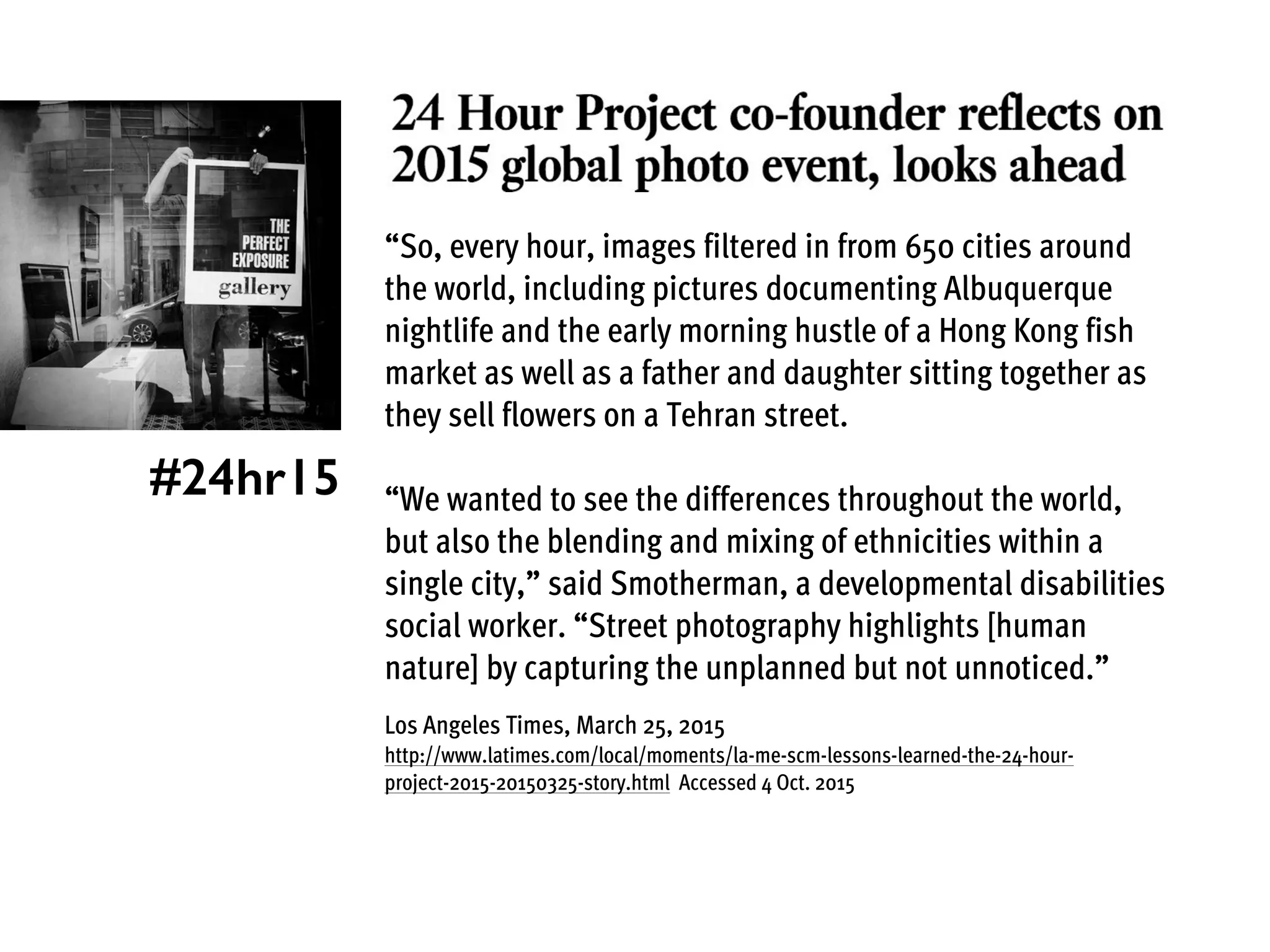 “So, every hour, images filtered in from 650 cities around
the world, including pictures documenting Albuquerque
nightlife and the early morning hustle of a Hong Kong fish
market as well as a father and daughter sitting together as
they sell flowers on a Tehran street.
“We wanted to see the differences throughout the world,
but also the blending and mixing of ethnicities within a
single city,” said Smotherman, a developmental disabilities
social worker. “Street photography highlights [human
nature] by capturing the unplanned but not unnoticed.”
Los Angeles Times, March 25, 2015
http://www.latimes.com/local/moments/la-me-scm-lessons-learned-the-24-hour-
project-2015-20150325-story.html Accessed 4 Oct. 2015
#24hr15
 