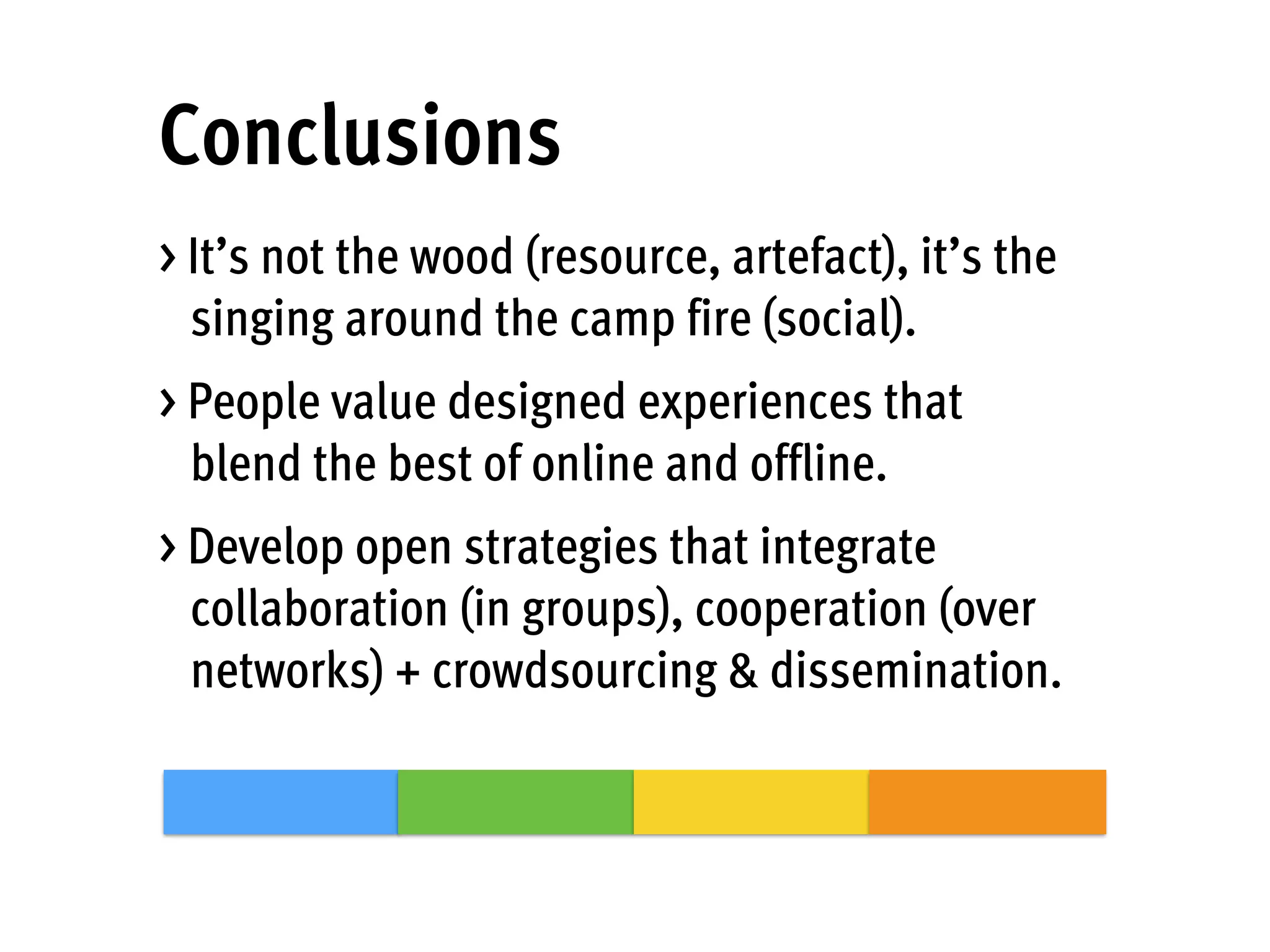 Conclusions
> It’s not the wood (resource, artefact), it’s the
singing around the camp fire (social).
> People value designed experiences that
blend the best of online and offline.
> Develop open strategies that integrate
collaboration (in groups), cooperation (over
networks) + crowdsourcing & dissemination.
 