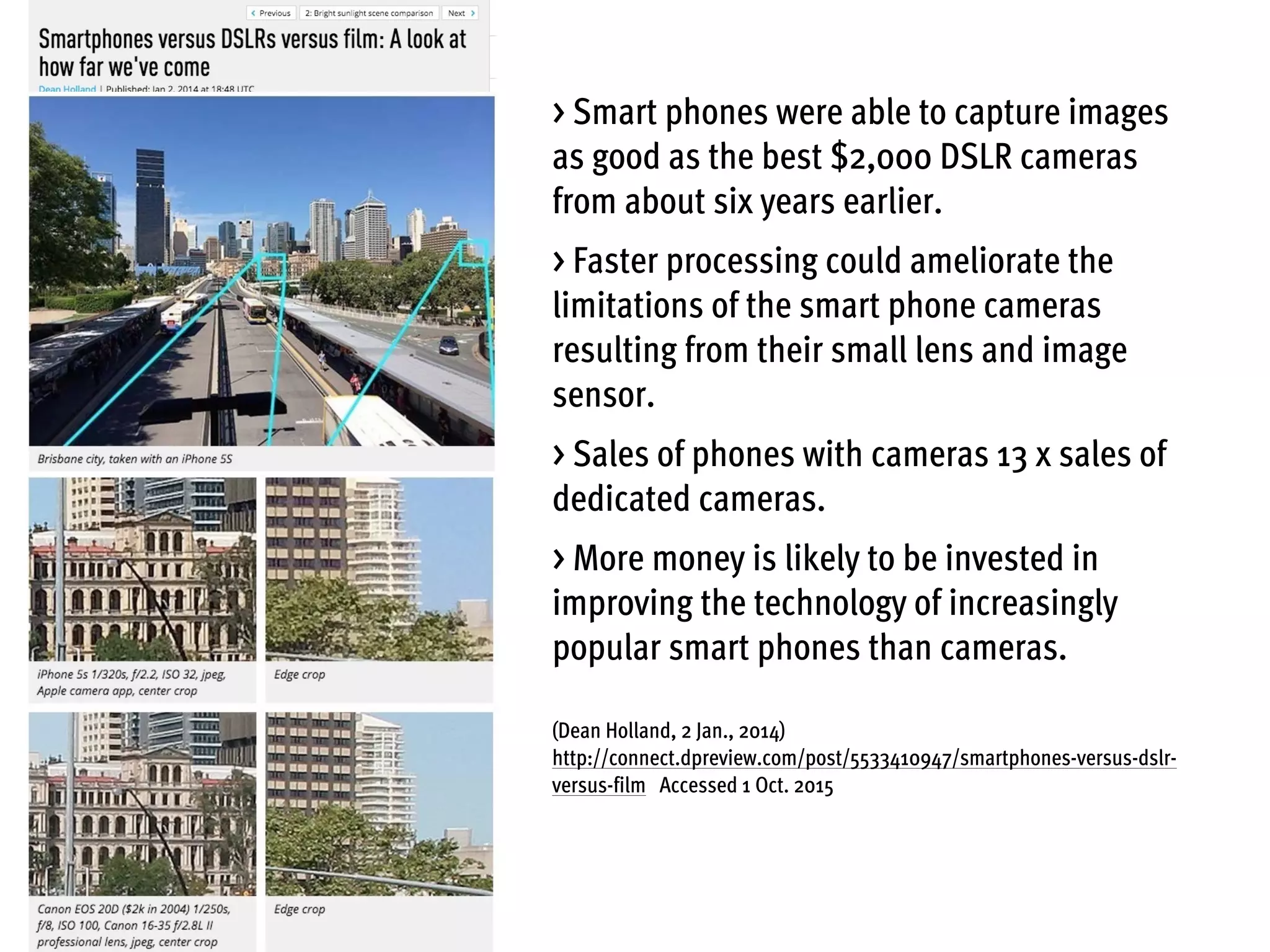 > Smart phones were able to capture images
as good as the best $2,000 DSLR cameras
from about six years earlier.
> Faster processing could ameliorate the
limitations of the smart phone cameras
resulting from their small lens and image
sensor.
> Sales of phones with cameras 13 x sales of
dedicated cameras.
> More money is likely to be invested in
improving the technology of increasingly
popular smart phones than cameras.
(Dean Holland, 2 Jan., 2014)
http://connect.dpreview.com/post/5533410947/smartphones-versus-dslr-
versus-film Accessed 1 Oct. 2015
 