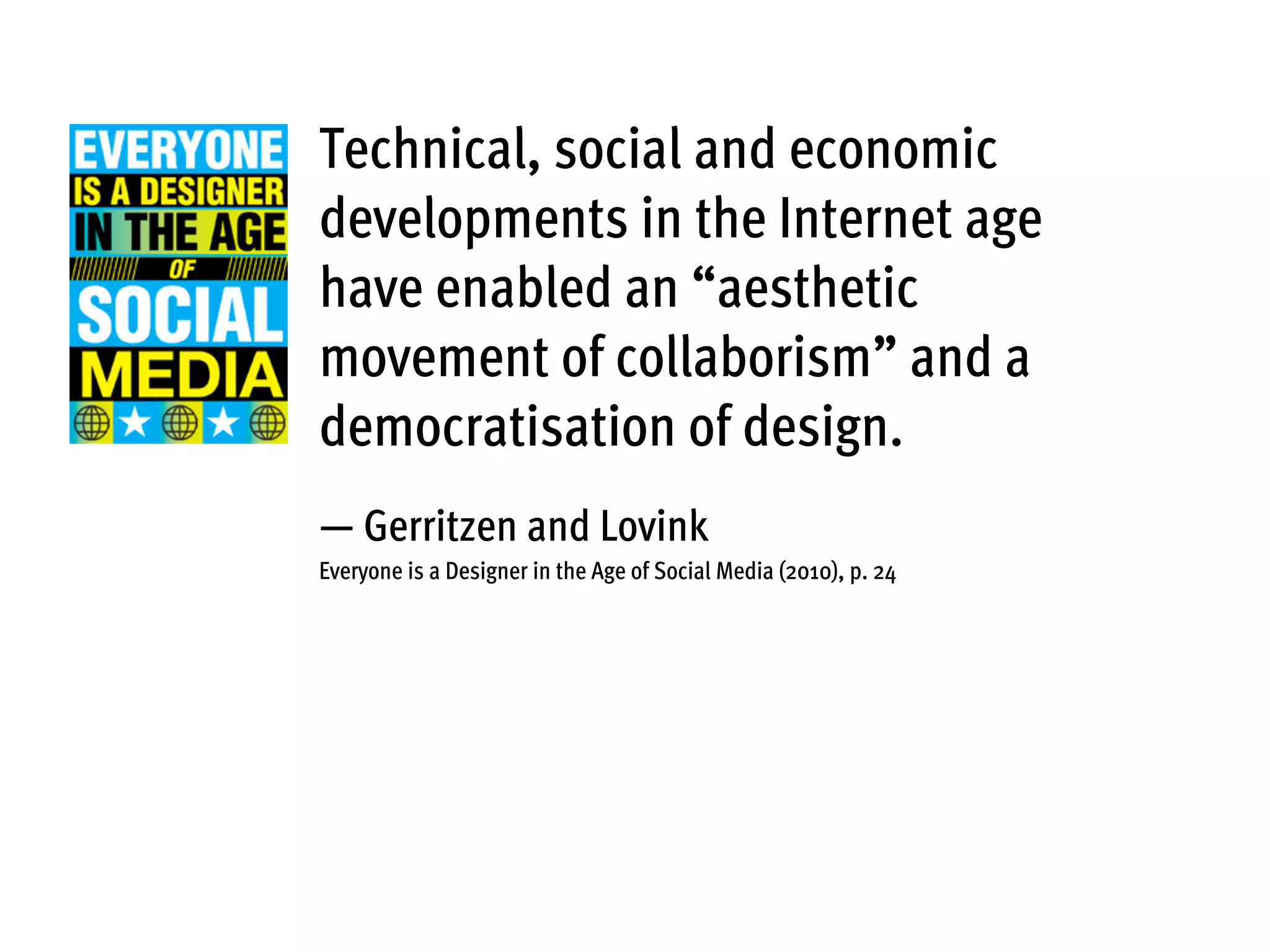 Technical, social and economic
developments in the Internet age
have enabled an “aesthetic
movement of collaborism” and a
democratisation of design.
— Gerritzen and Lovink
Everyone is a Designer in the Age of Social Media (2010), p. 24
 