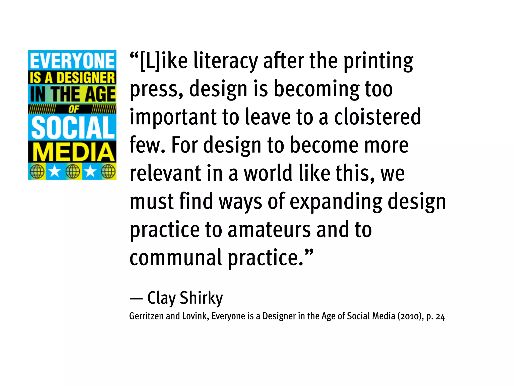 “[L]ike literacy after the printing
press, design is becoming too
important to leave to a cloistered
few. For design to become more
relevant in a world like this, we
must find ways of expanding design
practice to amateurs and to
communal practice.”
— Clay Shirky
Gerritzen and Lovink, Everyone is a Designer in the Age of Social Media (2010), p. 24
 