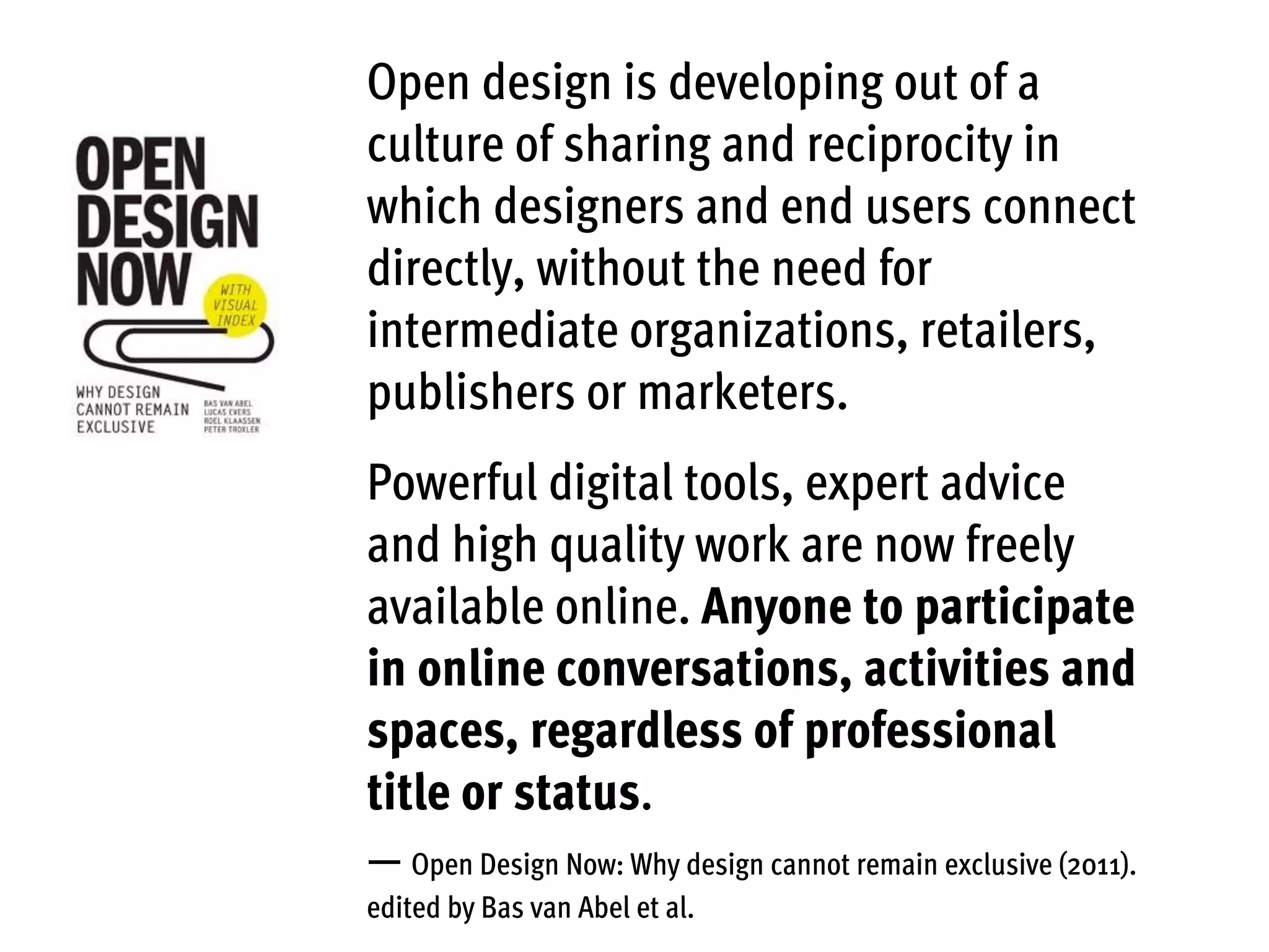 Open design is developing out of a
culture of sharing and reciprocity in
which designers and end users connect
directly, without the need for
intermediate organizations, retailers,
publishers or marketers.
Powerful digital tools, expert advice
and high quality work are now freely
available online. Anyone to participate
in online conversations, activities and
spaces, regardless of professional
title or status.
— Open Design Now: Why design cannot remain exclusive (2011).
edited by Bas van Abel et al.
 