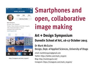 Smartphones and
open, collaborative
image making
Art + Design Symposium
Dunedin School of Art, 16-17 October 2015
Dr Mark McGuire
Design, Dept. of Applied Sciences, University of Otago
email: markhtmcguire@gmail.com
Twitter: https://twitter.com/mark_mcguire
Blog: http://markmcguire.net/
Instagram: https://instagram.com/mark_mcguire/
https://instagram.com/mark_mcguire/
 