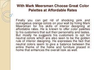 With Mark Meersman Choose Great Color
Palettes at Affordable Rates
Finally you can get rid of shocking pink and
outrageous orange colors on your wall by hiring Mark
Meersman for his skills of interior designing at
affordable rates. He is known to offer color palettes
to his customers that suit their personality and tastes.
But mostly he suggests his customers to opt for
neutral colors which are also seen to be the golden
rule of interior designing. He expresses the fact that
neutral colors seem to give a balance between the
entire theme of the home and furniture placed in
home that enhances the overall look as well.
 