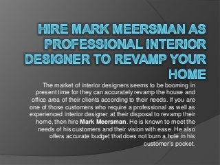 The market of interior designers seems to be booming in
present time for they can accurately revamp the house and
office area of their clients according to their needs. If you are
one of those customers who require a professional as well as
experienced interior designer at their disposal to revamp their
home, then hire Mark Meersman. He is known to meet the
needs of his customers and their vision with ease. He also
offers accurate budget that does not burn a hole in his
customer’s pocket.
 