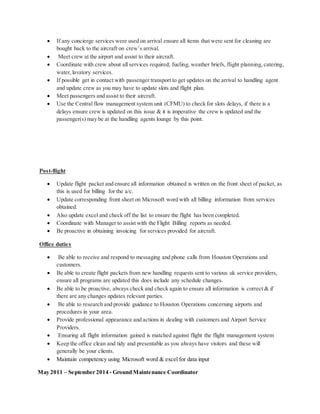  If any concierge services were used on arrival ensure all items that were sent for cleaning are
bought back to the aircraft on crew’s arrival.
 Meet crew at the airport and assist to their aircraft.
 Coordinate with crew about all services required; fueling, weather briefs, flight planning, catering,
water,lavatory services.
 If possible get in contact with passenger transport to get updates on the arrival to handling agent
and update crew as you may have to update slots and flight plan.
 Meet passengers and assist to their aircraft.
 Use the Central flow management system unit (CFMU) to check for slots delays, if there is a
delays ensure crew is updated on this issue & it is imperative the crew is updated and the
passenger(s) may be at the handling agents lounge by this point.
Post-flight
 Update flight packet and ensure all information obtained is written on the front sheet of packet, as
this is used for billing for the a/c.
 Update corresponding front sheet on Microsoft word with all billing information from services
obtained.
 Also update excel and check off the list to ensure the flight has been completed.
 Coordinate with Manager to assist with the Flight Billing reports as needed.
 Be proactive in obtaining invoicing for services provided for aircraft.
Office duties
 Be able to receive and respond to messaging and phone calls from Houston Operations and
customers.
 Be able to create flight packets from new handling requests sent to various uk service providers,
ensure all programs are updated this does include any schedule changes.
 Be able to be proactive, always check and check again to ensure all information is correct & if
there are any changes updates relevant parties.
 Be able to research and provide guidance to Houston Operations concerning airports and
procedures in your area.
 Provide professional appearance and actions in dealing with customers and Airport Service
Providers.
 Ensuring all flight information gained is matched against flight the flight management system
 Keep the office clean and tidy and presentable as you always have visitors and these will
generally be your clients.
 Maintain competency using Microsoft word & excel for data input
May 2011 – September 2014 - Ground Maintenance Coordinator
 