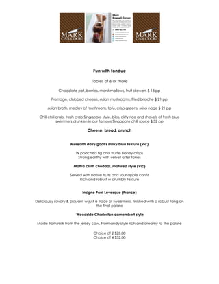 Fun with fondue

                                  Tables of 6 or more

              Chocolate pot, berries, marshmallows, fruit skewers $ 18 pp

         Fromage, clubbed cheese, Asian mushrooms, fried brioche $ 21 pp

       Asian broth, medley of mushroom, tofu, crisp greens, Miso nage $ 21 pp

  Chili chili crab, fresh crab Singapore style, bibs, dirty rice and shovels of fresh blue
              swimmers drunken in our famous Singapore chili sauce $ 32 pp

                                Cheese, bread, crunch


                     Meredith dairy goat’s milky blue texture (Vic)

                        W poached fig and truffle honey crisps
                         Strong earthy with velvet after tones

                       Maffra cloth cheddar, matured style (Vic)

                     Served with native fruits and sour apple confit
                          Rich and robust w crumbly texture


                             Insigne Pont Lévesque (France)

Deliciously savory & piquant w just a trace of sweetness, finished with a robust tang on
                                     the final palate

                         Woodside Charleston camembert style

 Made from milk from the jersey cow, Normandy style rich and creamy to the palate

                                   Choice of 2 $28.00
                                   Choice of 4 $32.00
 