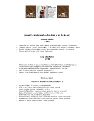 Interactive stations set on the deck or on the beach

                               Seafood Station
                                   $ 88.00

   Selection of sushi with fresh huon salmon and albacore tuna with condiments
   Smoked salmon, gravlax, hot smoked, caviar with blinis, lemon horseradish cream
   Pacific shucked oysters, king prawns lemon wedges, xo sherry vinaigrette
   Noosa spanner crabs , chili mayo, Asian slaw


                               Antipasto station
                                    $29.00


   Marinated Mt Zero olives, goats cheese, sundried tomatoes, roasted peppers,
   Traditional house cured prosciutto, bresaola, capaollo & cornichons
   Char grilled Mediterranean vegetables , aged balsamic, sea salt
   Dips – Lemon hummus, beetroot & balsamic V
   Grissini sticks, Turkish bread , sour dough, shepherds bread


                                Bowls and bowls

                  Selection of Asian bowls with your choice of

   Butter chicken, rice, riatta and pappadum
   Chick pea korma, tomato sambal, riatta, garlic naan v
   Asian noodle, greens, coriander, hoi sin v
   Ragout of beef shin, caramel onions, polenta, fired tomato relish
   Laksa of chicken, hokein noodle chili tom yum, mint leaves
   Battered white Fish, lemon aioli, thick fries
   Pumpkin salad, honey cous cous, roasted almonds, Moroccan spice v
   Greek salad, yarra feta, black olive heirloom tomato, white balsamic
   Kentucky wings, bourbon relish, Cajun dirty rice
 