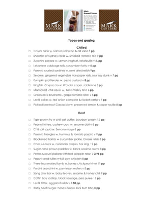Tapas and grazing

                                         Chilled
□   Caviar blinis w. salmon salpicon & dill salsa 8 pp
□   Shooters of Sydney rocks w. Smoked tomato tea 9 pp
□   Zucchini pakora w. Lemon yoghurt, ratatouille v 8. pp
□   Lebanese cabbage rolls, cucumber riatta v 8 pp
□   Polenta crusted sardines w. semi dried relish 9pp
□   Sesame, gingered vegetable rice paper rolls, sour soy dunk v 7 pp
□   Pumpkin profiteroles w. pesto custard v 8 pp
□   Kingfish Carpaccio w. Wasabi, caper, zablionne 8 pp
□   Marinated chili olives w. Yarra Valley feta 6 pp
□   Green olive brushetta , grape tomato relish v 8 pp
□   Lentil cakes w. red onion compote & rocket pesto v 7 pp
□   Pickled beetroot Carpaccio w. preserved lemon & caper rouille 8 pp


                                           Heat

□   Tiger prawn fry w chili salt butter, bourbon cream 12 pp
□   Peanut fritters, cashew crust w. sesame aioli v 8 pp
□   Chili salt squid w. Serrano mayo 8 pp
□   Polenta triangles w. hummus & tomato pasata v 9 pp
□   Blackened barras w cucumber pickle, Creole relish 8 pp
□   Char sui duck w. coriander crepes, hoi sing 12 pp
□   Sugar cane prawn paddles w. black sesame plums 8 pp
□   Petite zuccuni pakora with bell pepper relish v 3.95 pp
□   Poppy seed tuilles w.kai pow chicken 8 pp
□   Three tea smoked lamb w. honey chickpea fritter 11 pp
□   Porcini aranchini w. parmesan wafers v 8 pp
□   Sang choi boi w. baby leaves, sesame & honey chili 9 pp
□   Coffin bay scallop, black sausage, pea puree 11 pp
□   Lentil fritter, eggplant relish v 8.50 pp
□   Baby beef burger, honey onions, kick butt bbq 8 pp
 