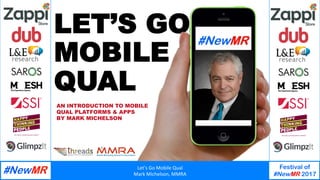 Let’s	Go	Mobile	Qual	
Mark	Michelson,	MMRA	
Festival of
#NewMR 2017
	
	
LET’S GO
MOBILE
QUAL
AN INTRODUCTION TO MOBILE
QUAL PLATFORMS & APPS
BY MARK MICHELSON
 