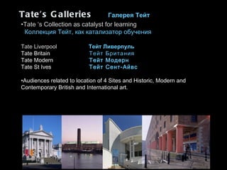 Tate’s Galleries   Галерея Тейт   Tate ‘s Collection as catalyst for learning К оллекция Тейт, как катализатор обучения  Tate Liverpool     Тейт Ливерпуль  Tate Britain   Тейт Британия Tate Modern   Тейт Модерн Tate St Ives Тейт Сент-Айвс Audiences related to location of 4 Sites and Historic, Modern and Contemporary British and International art.  