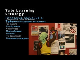 Tate Learning Strategy Стратегия обучения в Тейт Contemporary artist as practice Современный художник как практик  Co-learning   Со-обучение Plural voices Многообразие голосов Re-transmission Повторная передача 