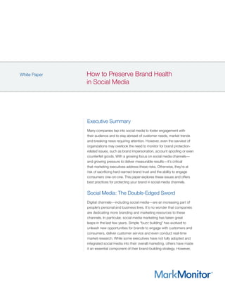 How to Preserve Brand Health
in Social Media
White Paper
Executive Summary
Many companies tap into social media to foster engagement with
their audience and to stay abreast of customer needs, market trends
and breaking news requiring attention. However, even the savviest of
organizations may overlook the need to monitor for brand protection-
related issues, such as brand impersonation, account spoofing or even
counterfeit goods. With a growing focus on social media channels—
and growing pressure to deliver measurable results—it’s critical
that marketing executives address these risks. Otherwise, they’re at
risk of sacrificing hard-earned brand trust and the ability to engage
consumers one-on-one. This paper explores these issues and offers
best practices for protecting your brand in social media channels.
Social Media: The Double-Edged Sword
Digital channels—including social media—are an increasing part of
people’s personal and business lives. It’s no wonder that companies
are dedicating more branding and marketing resources to these
channels. In particular, social media marketing has taken great
leaps in the last few years. Simple “buzz building” has evolved to
unleash new opportunities for brands to engage with customers and
consumers, deliver customer service and even conduct real-time
market research. While some executives have not fully adopted and
integrated social media into their overall marketing, others have made
it an essential component of their brand-building strategy. However,
 