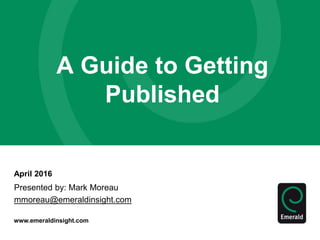 www.emeraldinsight.com
April 2016
A Guide to Getting
Published
Presented by: Mark Moreau
mmoreau@emeraldinsight.com
 