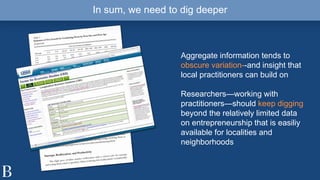 In sum, we need to dig deeper
Aggregate information tends to
obscure variation--and insight that
local practitioners can build on
Researchers—working with
practitioners—should keep digging
beyond the relatively limited data
on entrepreneurship that is easiliy
available for localities and
neighborhoods
 
