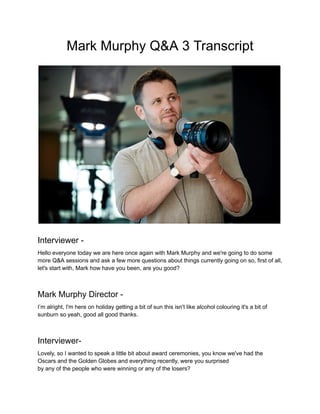 Mark Murphy Q&A 3 Transcript
Interviewer -
Hello everyone today we are here once again with Mark Murphy and we're going to do some
more Q&A sessions and ask a few more questions about things currently going on so, first of all,
let's start with, Mark how have you been, are you good?
Mark Murphy Director -
I’m alright, I'm here on holiday getting a bit of sun this isn't like alcohol colouring it's a bit of
sunburn so yeah, good all good thanks.
Interviewer-
Lovely, so I wanted to speak a little bit about award ceremonies, you know we've had the
Oscars and the Golden Globes and everything recently, were you surprised
by any of the people who were winning or any of the losers?
 