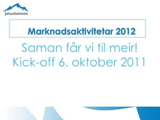Marknadsaktivitetar 2012 Saman får vi til meir! Kick-off 6. oktober 2011 