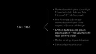 A G E N D A
• Marknadsavdelningens utmaningar.
Erfarenheter från Adecco, Telia,
Ericsson/HP och Transmode
• Fem konkreta råd som ger
marknadsavdelningen större
respekt, inflytande och budget
• SAP, en digital process genom
organisationen – från varumärke till
leads och nya affärer
• Master minding, öppen diskussion
• Sammanfattning och avslut
 