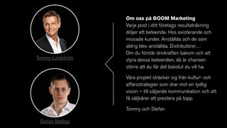 Om oss på BOOM Marketing
Varje post i ditt företags resultaträkning
döljer ett beteende. Hos existerande och
missade kunder. Anställda och de som
aldrig blev anställda. Distributörer…
Om du förstår drivkraften bakom och att
styra dessa beteenden, då är chansen
större att du får det bokslut du vill ha.
Våra projekt sträcker sig från kultur- och
affärsstrategier som drar mot en tydlig
vision – till säljande kommunikation och att
få säljkårer att prestera på topp.
Tommy och Stefan
Tommy Lindström
Stefan Mellsjö
 