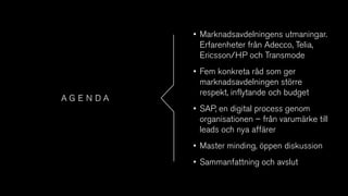 A G E N D A
• Marknadsavdelningens utmaningar.
Erfarenheter från Adecco, Telia,
Ericsson/HP och Transmode
• Fem konkreta råd som ger
marknadsavdelningen större
respekt, inflytande och budget
• SAP, en digital process genom
organisationen – från varumärke till
leads och nya affärer
• Master minding, öppen diskussion
• Sammanfattning och avslut
 