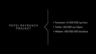 P E P S I R E F R E S C H
P R O J E C T
• Facebook +3 500 000 nya fans
• Twitter +60 000 nya följare
• Webben +80 000 000 besökare
 