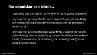Om människor och teknik...
•

everything that’s already in the world when you’re born is just normal

•

anything that gets invented between then and before you turn thirty
is incredibly exciting and creative and with any luck you can make a
career out of it

•

anything that gets invented after you’re thirty is against the natural
order of things and the beginning of the end of civilisation as we know
it until it’s been around for about ten years when it gradually turns
out to be alright really

@jocke #frukostklubben

Citat: Douglas Adams

 
