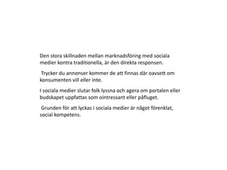 Den stora skillnaden mellan marknadsföring med sociala
medier kontra traditionella, är den direkta responsen.
 Trycker du annonser kommer de att finnas där oavsett om
konsumenten vill eller inte.
I sociala medier slutar folk lyssna och agera om portalen eller
budskapet uppfattas som ointressant eller påfluget.
 Grunden för att lyckas i sociala medier är något förenklat,
social kompetens.
 