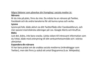 Några faktorer som påverkar din framgång i sociala medier är:
Närvaro
Är du inte på plats, finns du inte. Du måste ha en närvaro på Twitter,
Facebook och de andra kanalerna för att kunna synas och verka.
Lyssna
Lyssna på folk, både aktivt via ditt Twitterflöde eller Facebookforum, och
mer passivt med diskreta sökningar på t.ex. Google Alerts och Knuff.se.
Bidra
Just det, bidra, inte bara snacka. Länka vidare till intressant information som
du hittat, både med anknytning till ditt verksamhetsområde och i största
allmänhet
Expandera din närvaro
Vi har bara pratat om de snabba sociala medierna (mikrobloggar som
Twitter), men det finns ju också ett antal långsamma (t.ex. Wikipedia).
 