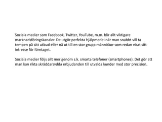 Sociala medier som Facebook, Twitter, YouTube, m.m. blir allt viktigare
marknadsföringskanaler. De utgör perfekta hjälpmedel när man snabbt vill ta
tempen på sitt utbud eller nå ut till en stor grupp människor som redan visat sitt
intresse för företaget.

Sociala medier följs allt mer genom s.k. smarta telefoner (smartphones). Det gör att
man kan rikta skräddarsydda erbjudanden till utvalda kunder med stor precision.
 