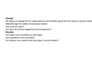 Strategi
Att skapa en strategi för hur organisationen ska förhålla sig till och dra nytta av sociala medier
Målsättningar för arbete med sociala medier
Vika resurser krävs?
Hur ska man hantera öppenhet och transparens?
Resultat
Hur mäter man resultatet av satsningar
Hur utvärderar man resultatet?
Hur påvisar man nyttan med satsningar i sociala medier?
 