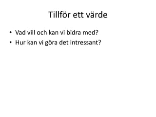 Tillför ett värde
• Vad vill och kan vi bidra med?
• Hur kan vi göra det intressant?
 