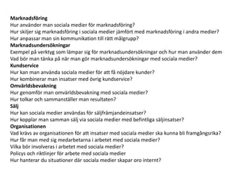 Marknadsföring
Hur använder man sociala medier för marknadsföring?
Hur skiljer sig marknadsföring i sociala medier jämfört med marknadsföring i andra medier?
Hur anpassar man sin kommunikation till rätt målgrupp?
Marknadsundersökningar
Exempel på verktyg som lämpar sig för marknadsundersökningar och hur man använder dem
Vad bör man tänka på när man gör marknadsundersökningar med sociala medier?
Kundservice
Hur kan man använda sociala medier för att få nöjdare kunder?
Hur kombinerar man insatser med övrig kundservice?
Omvärldsbevakning
Hur genomför man omvärldsbevakning med sociala medier?
Hur tolkar och sammanställer man resultaten?
Sälj
Hur kan sociala medier användas för säljfrämjandeinsatser?
Hur kopplar man samman sälj via sociala medier med befintliga säljinsatser?
Organisationen
Vad krävs av organisationen för att insatser med sociala medier ska kunna bli framgångsrika?
Hur får man med sig medarbetarna i arbetet med sociala medier?
Vilka bör involveras i arbetet med sociala medier?
Policys och riktlinjer för arbete med sociala medier
Hur hanterar du situationer där sociala medier skapar oro internt?
 