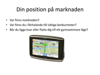 Din position på marknaden
• Var finns marknaden?
• Var finns du i förhalande till viktiga konkurrenter?
• Bör du ligga kvar eller flytta dig till ett gynnsammare läge?
 