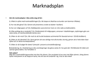 Marknadsplan

•   Gör din marknadsplan i åtta enkla steg så här:
    1. Vilket är syftet med marknadsföringen (Ex: Att skapa en ökad bas av kunder som kommer tillbaka).
    2. Hur ska det göras? (Ex: Genom att presentera urvalet av böcker i butiken).
    3. Hur ser målgruppen ut? (Ex: Bokköpande vuxna kvinnor inom en mils radie av bokhandeln).
    4. Vilka verktyg ska vi använda? ( Ex: Direktutskick till målgruppen, annonser i lokaltidningen, skyltningen görs om
    varje vecka, en stamkundsklubb startas osv.).
    5. Vilken är vår nisch? (Ex: Vår nisch är att ha det bredaste sortimentet för läsande kvinnor i 30-60-årsåldern).
    6. Vilken är vår identitet? (Ex: Varm genom att vara vänliga mot alla kunder, Kunnig, genom att vi hela tiden läser
    själva och är aktiva kunskapssökare).
    7. Vilken är vår budget för detta? (Uttryckt i procent av bruttoförsäljning).
    8.Utvärdering. Ex: Utvärdering av våra ansträngningar ska göras vecka 23. Hur gick det i förhållande till målet och
    vad kan göras bättre. Hur fortsätter vi
    Och sedan?
    Mät dina marknadsföringsresultat mot den här planen. Om resultatet är bra men inte följer planen, släng planen.
    Syftet med planen är att skapa en karta, inte att vara ett ändamål i sig. Visst är det enkelt
 