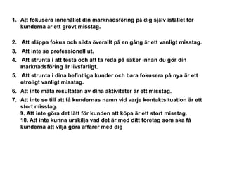 1. Att fokusera innehållet din marknadsföring på dig själv istället för
   kunderna är ett grovt misstag.

2. Att släppa fokus och sikta överallt på en gång är ett vanligt misstag.
3. Att inte se professionell ut.
4. Att strunta i att testa och att ta reda på saker innan du gör din
   marknadsföring är livsfarligt.
5. Att strunta i dina befintliga kunder och bara fokusera på nya är ett
   otroligt vanligt misstag.
6. Att inte mäta resultaten av dina aktiviteter är ett misstag.
7. Att inte se till att få kundernas namn vid varje kontaktsituation är ett
   stort misstag.
   9. Att inte göra det lätt för kunden att köpa är ett stort misstag.
   10. Att inte kunna urskilja vad det är med ditt företag som ska få
   kunderna att vilja göra affärer med dig
 