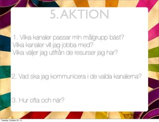5. AKTION
            1. Vilka kanaler passar min målgrupp bäst?
            Vilka kanaler vill jag jobba med?
            Vilka väljer jag utifrån de resurser jag har?


           2. Vad ska jag kommunicera i de valda kanalerna?


           3. Hur ofta och när?

Tuesday, October 23, 12
 