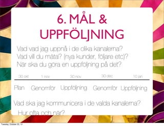 6. MÅL &
                             UPPFÖLJNING
                 Vad vad jag uppnå i de olika kanalerna?
                 Vad vill du mäta? (nya kunder, följare etc)?
                 När ska du göra en uppföljning på det?
                  30 okt      1 nov     30 nov     30 dec       10 jan


              Plan         Genomför Uppföljning Genomför Uppföljning

             Vad ska jag kommunicera i de valda kanalerna?
              Hur ofta och när?
Tuesday, October 23, 12
 