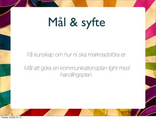 Mål & syfte

                           Få kunskap om hur ni ska marknadsföra er.

                          Mål att göra en kommunikationsplan light med
                                          handlingsplan.




Tuesday, October 23, 12
 