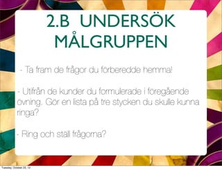 2.B UNDERSÖK
                           MÅLGRUPPEN
              - Ta fram de frågor du förberedde hemma!

            - Utifrån de kunder du formulerade i föregående
            övning. Gör en lista på tre stycken du skulle kunna
            ringa?

           - Ring och ställ frågorna?


Tuesday, October 23, 12
 