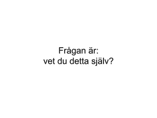 Frågan är: vet du detta själv? 