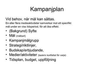 Kampanjplan Vid behov, när mål kan sättas. En eller flera medieaktiviteter samverkar mot ett specifikt mål under en viss tidsperiod, för att öka effekt. (Bakgrund) Syfte  Mål  (mätbart) Kampanjmålgrupp  Strategi/riktlinjer,  Budskap/erbjudande,  Medier/aktiviteter  (beskriv kortfattat för varje) Tidsplan, budget, uppföljning 