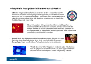 • USA: två viktiga deadlines framöver: budgeten för 2014 i september (risk för
åtminstone en partiell nedstängning av statsapparaten) och skuldtaket i mitten
av oktober (risk för betalningsinställelse). Just nu ser det ut som en kamp för att
nå en kompromiss, då partierna står långt ifrån varandra, men en uppgörelse
för båda frågorna är mest trolig.
• Kina: Fokus på om det nya ledarskapet kommer att lägga fram en
reformagenda för att rebalansera ekonomin. Om det kommer blir det
troligen reformer av Hokou-systemet och det finansiella systemet. De
kommer sannolikt att presenteras i anslutning till, eller under, nästa stora
möte för kommunistpartiet i november.
• Europa: efter den klara segern bildar Merkel koalition med antingen SPD eller
De gröna. Inga stora förändringar är att vänta inom tysk politik. Framöver i
Europa ligger frågor som Grekland, Portugal och bankunionen på bordet.
• Övrigt: Syrien kan bli en fråga igen om de inte lyder FN vilket kan
leda till nytt prat om en attack från USA. I Japan ligger strukturella
reformer och en momshöjning i korten, troligen tidigt i oktober.
Höstpolitik med potentiell marknadspåverkan
7
 