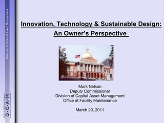 Innovation, Technology & Sustainable Design:
          An Owner’s Perspective




                       Mark Nelson
                  Deputy Commissioner
          Division of Capital Asset Management
              Office of Facility Maintenance

                    March 29, 2011
 