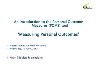 An introduction to the Personal Outcome
Measures (POMS) tool
‘Measuring Personal Outcomes’
 Presentation to the Field Workshop
 Wednesday, 17 April, 2013
 Mark Nicklen & associates
 